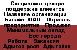 Специалист центра поддержки клиентов › Название организации ­ Билайн, ОАО › Отрасль предприятия ­ Продажи › Минимальный оклад ­ 33 000 - Все города Работа » Вакансии   . Адыгея респ.,Адыгейск г.